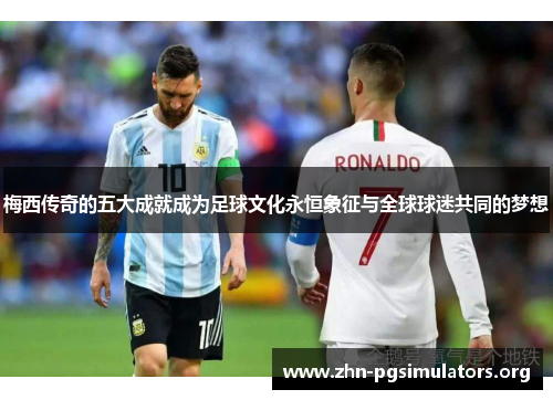梅西传奇的五大成就成为足球文化永恒象征与全球球迷共同的梦想