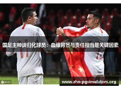 国足主帅谈归化球员：血缘背景与责任担当是关键因素