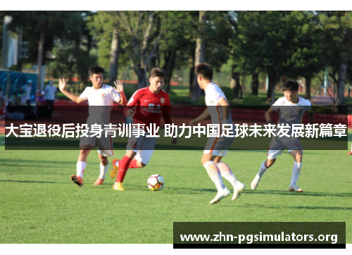 大宝退役后投身青训事业 助力中国足球未来发展新篇章