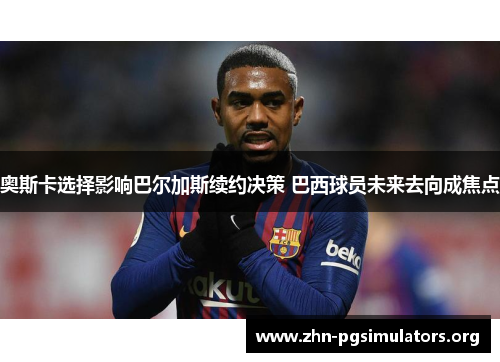 奥斯卡选择影响巴尔加斯续约决策 巴西球员未来去向成焦点