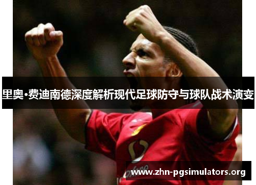 里奥·费迪南德深度解析现代足球防守与球队战术演变