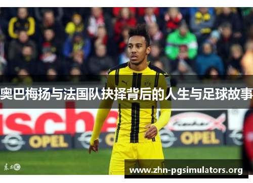奥巴梅扬与法国队抉择背后的人生与足球故事 奥巴梅扬与法国队抉择背后的人生与足球故事