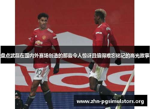 盘点武磊在国内外赛场创造的那些令人惊讶且值得难忘铭记的高光故事