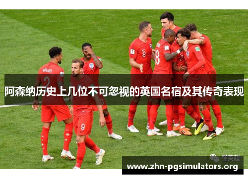阿森纳历史上几位不可忽视的英国名宿及其传奇表现