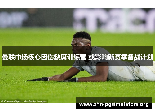 曼联中场核心因伤缺席训练营 或影响新赛季备战计划