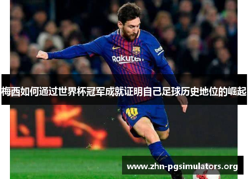 梅西如何通过世界杯冠军成就证明自己足球历史地位的崛起